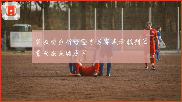 香波特分析哈登季后赛表现裁判因素或成关键原因
