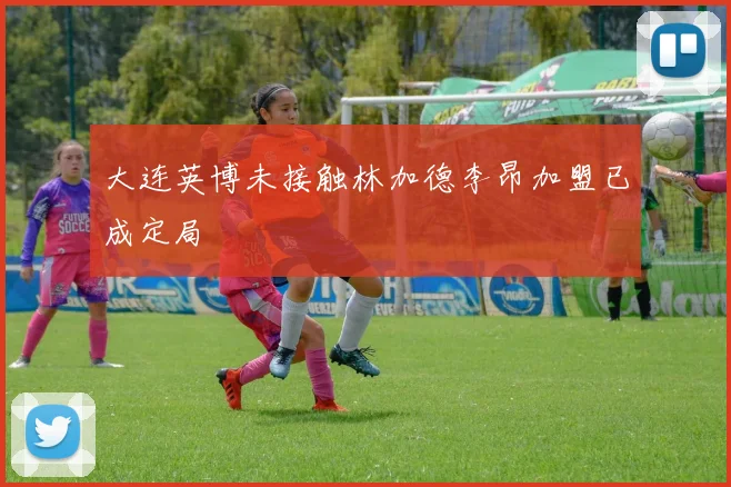 大连英博未接触林加德李昂加盟已成定局