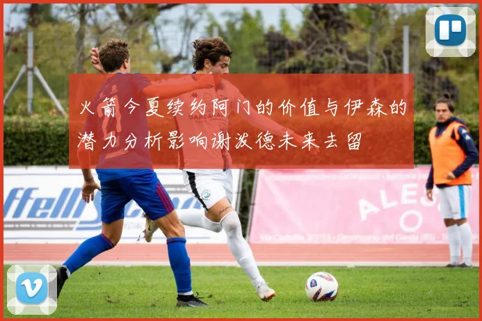 火箭今夏续约阿门的价值与伊森的潜力分析影响谢泼德未来去留