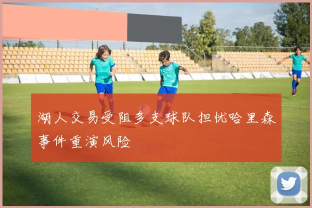 湖人交易受阻多支球队担忧哈里森事件重演风险