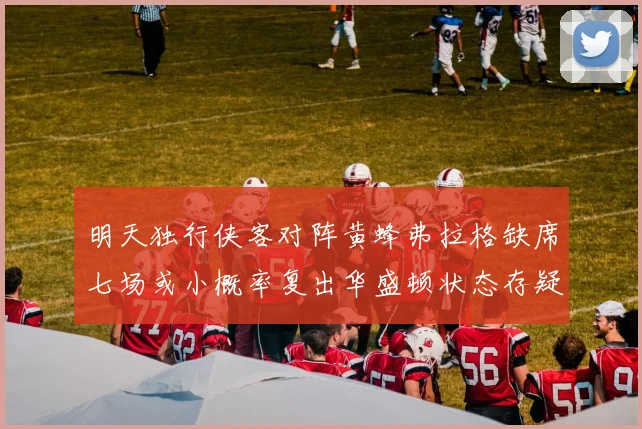 明天独行侠客对阵黄蜂弗拉格缺席七场或小概率复出华盛顿状态存疑