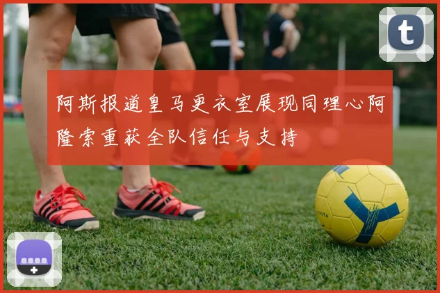 阿斯报道皇马更衣室展现同理心阿隆索重获全队信任与支持