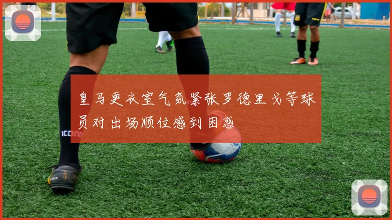 皇马更衣室气氛紧张罗德里戈等球员对出场顺位感到困惑