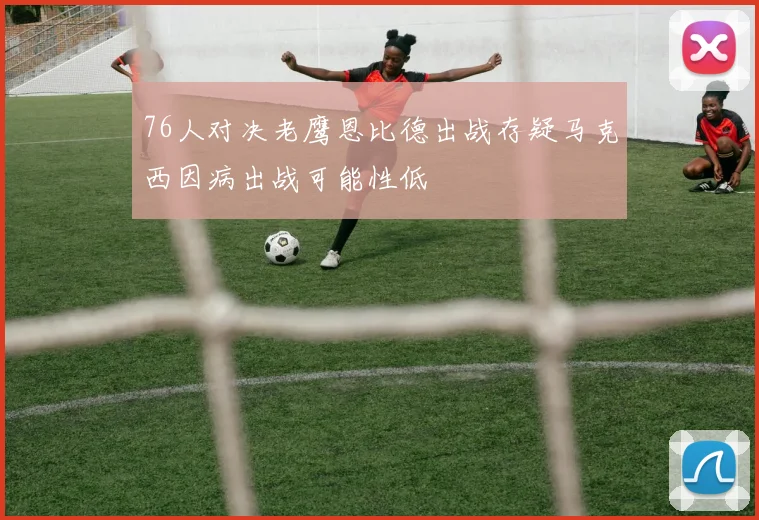 76人对决老鹰恩比德出战存疑马克西因病出战可能性低