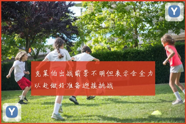 克莱伯出战前景不明但表示会全力以赴做好准备迎接挑战