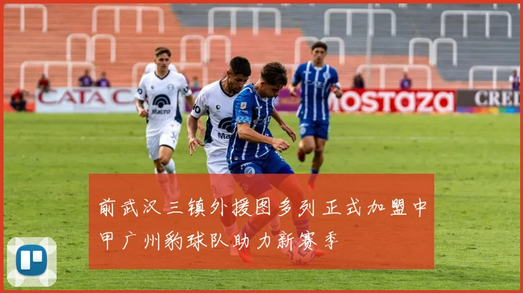 前武汉三镇外援图多列正式加盟中甲广州豹球队助力新赛季