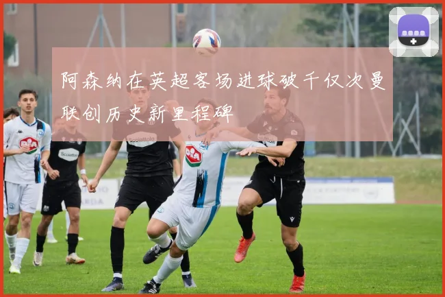 阿森纳在英超客场进球破千仅次曼联创历史新里程碑