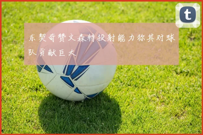 东契奇赞文森特投射能力称其对球队贡献巨大