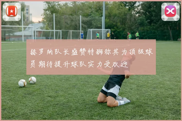 赫罗纳队长盛赞特狮称其为顶级球员期待提升球队实力受欢迎