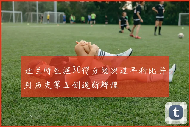 杜兰特生涯30得分场次追平科比并列历史第五创造新辉煌