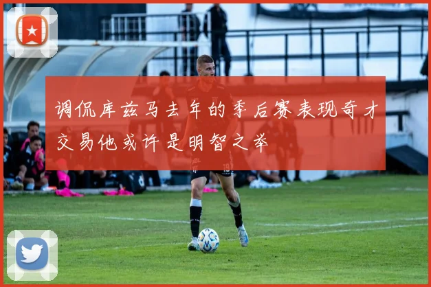 调侃库兹马去年的季后赛表现奇才交易他或许是明智之举
