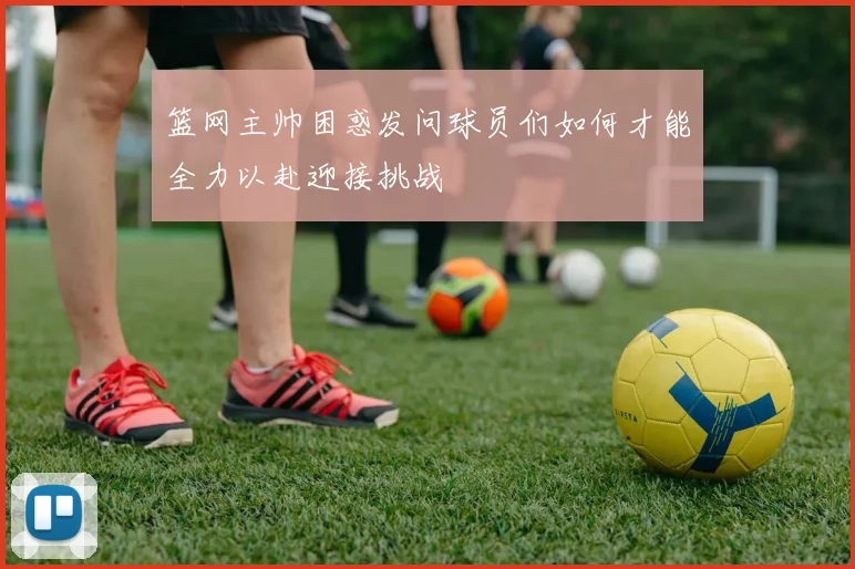 篮网主帅困惑发问球员们如何才能全力以赴迎接挑战