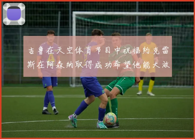 吉鲁在天空体育节目中祝福约克雷斯在阿森纳取得成功希望他能大放异彩