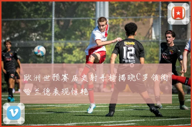 欧洲世预赛历史射手榜揭晓C罗领衔哈兰德表现惊艳
