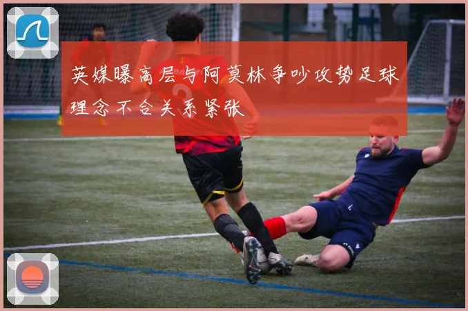英媒曝高层与阿莫林争吵攻势足球理念不合关系紧张
