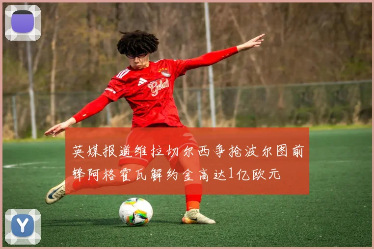 英媒报道维拉切尔西争抢波尔图前锋阿格霍瓦解约金高达1亿欧元