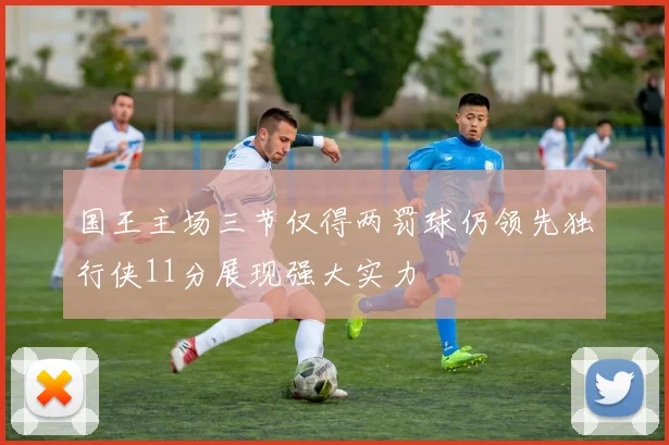 国王主场三节仅得两罚球仍领先独行侠11分展现强大实力