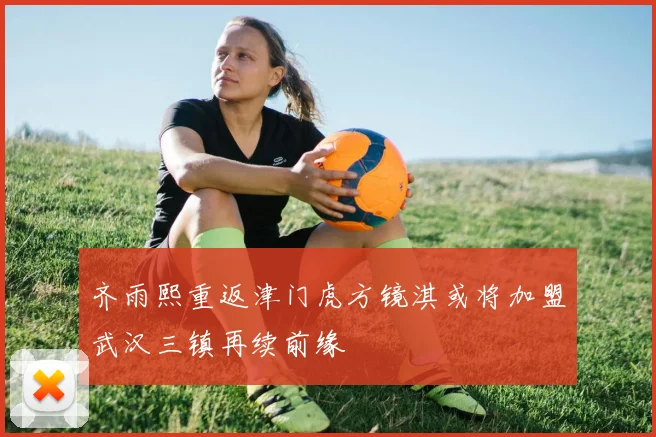 齐雨熙重返津门虎方镜淇或将加盟武汉三镇再续前缘