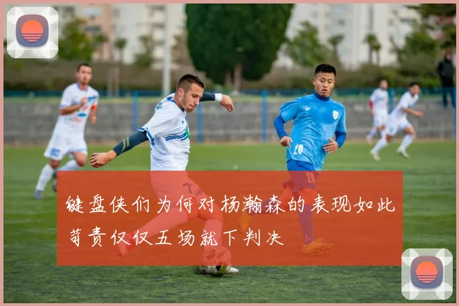 键盘侠们为何对杨瀚森的表现如此苛责仅仅五场就下判决