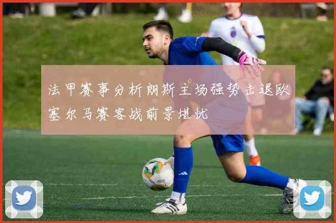 法甲赛事分析朗斯主场强势击退欧塞尔马赛客战前景堪忧