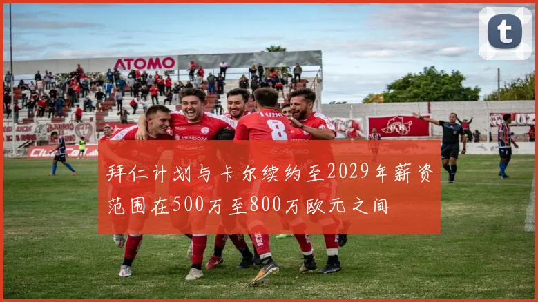 拜仁计划与卡尔续约至2029年薪资范围在500万至800万欧元之间