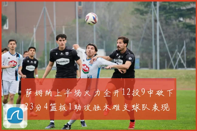 萨姆纳上半场火力全开12投9中砍下23分4篮板1助攻独木难支球队表现不佳