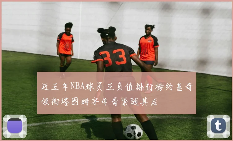 近五年NBA球员正负值排行榜约基奇领衔塔图姆字母哥紧随其后