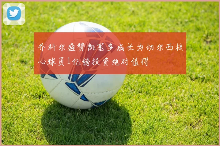 乔科尔盛赞凯塞多成长为切尔西核心球员1亿镑投资绝对值得