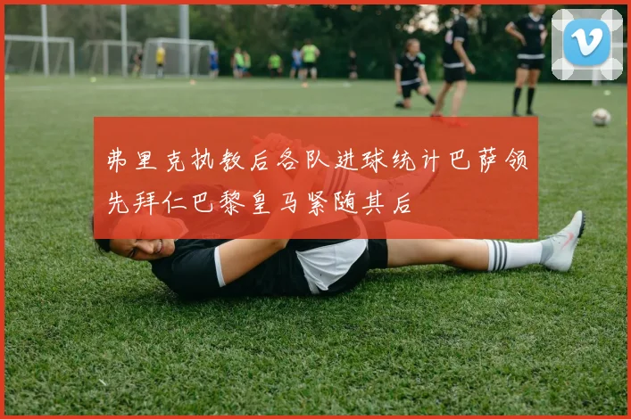 弗里克执教后各队进球统计巴萨领先拜仁巴黎皇马紧随其后