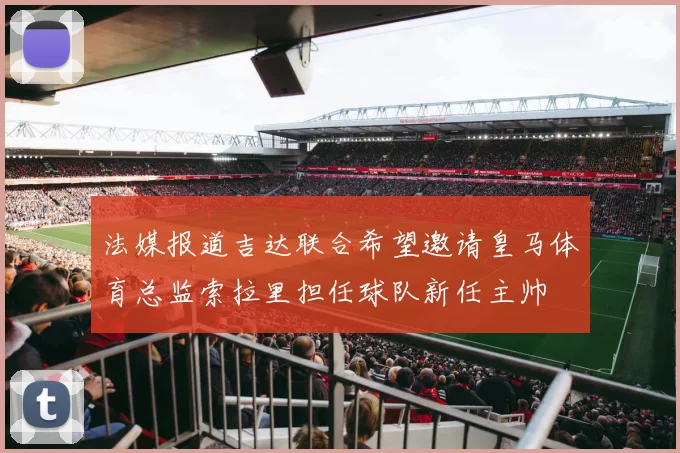 法媒报道吉达联合希望邀请皇马体育总监索拉里担任球队新任主帅