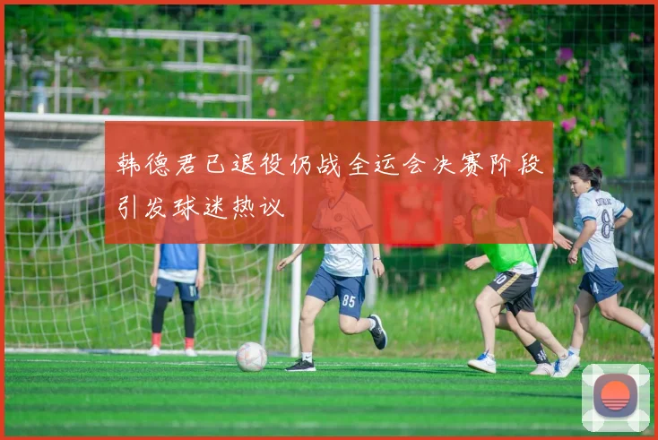 韩德君已退役仍战全运会决赛阶段引发球迷热议