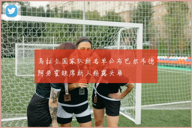 乌拉圭国家队新名单公布巴尔韦德阿劳霍缺席新人崭露头角