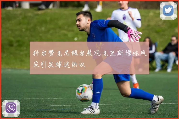 科尔赞克尼佩尔展现克里斯穆林风采引发球迷热议