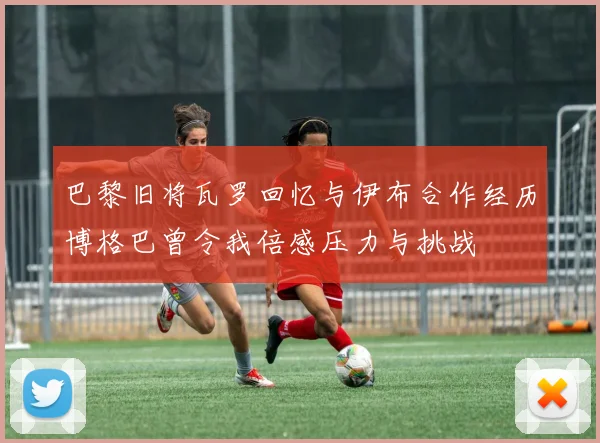 巴黎旧将瓦罗回忆与伊布合作经历博格巴曾令我倍感压力与挑战