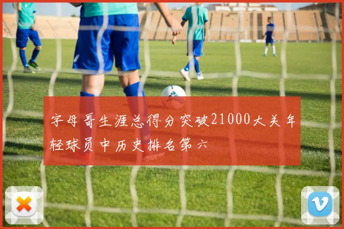 字母哥生涯总得分突破21000大关年轻球员中历史排名第六