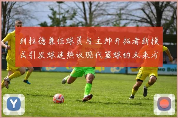 利拉德兼任球员与主帅开拓者新模式引发球迷热议现代篮球的未来方向
